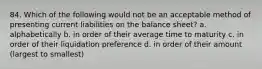 84. Which of the following would not be an acceptable method of presenting current liabilities on the balance sheet? a. alphabetically b. in order of their average time to maturity c. in order of their liquidation preference d. in order of their amount (largest to smallest)