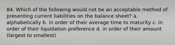 84. Which of the following would not be an acceptable method of presenting current liabilities on the balance sheet? a. alphabetically b. in order of their average time to maturity c. in order of their liquidation preference d. in order of their amount (largest to smallest)