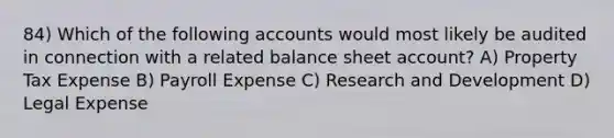 84) Which of the following accounts would most likely be audited in connection with a related balance sheet account? A) Property Tax Expense B) Payroll Expense C) Research and Development D) Legal Expense