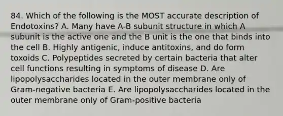 84. Which of the following is the MOST accurate description of Endotoxins? A. Many have A-B subunit structure in which A subunit is the active one and the B unit is the one that binds into the cell B. Highly antigenic, induce antitoxins, and do form toxoids C. Polypeptides secreted by certain bacteria that alter cell functions resulting in symptoms of disease D. Are lipopolysaccharides located in the outer membrane only of Gram-negative bacteria E. Are lipopolysaccharides located in the outer membrane only of Gram-positive bacteria