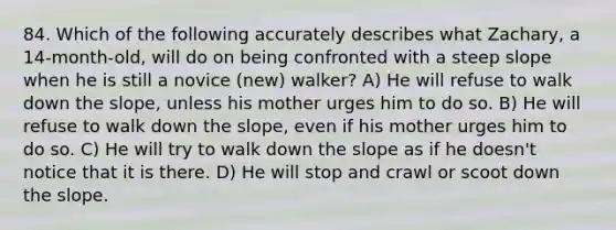 84. Which of the following accurately describes what Zachary, a 14-month-old, will do on being confronted with a steep slope when he is still a novice (new) walker? A) He will refuse to walk down the slope, unless his mother urges him to do so. B) He will refuse to walk down the slope, even if his mother urges him to do so. C) He will try to walk down the slope as if he doesn't notice that it is there. D) He will stop and crawl or scoot down the slope.