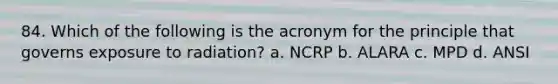 84. Which of the following is the acronym for the principle that governs exposure to radiation? a. NCRP b. ALARA c. MPD d. ANSI