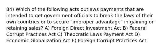 84) Which of the following acts outlaws payments that are intended to get government officials to break the laws of their own countries or to secure "improper advantage" in gaining or retaining sales? A) Foreign Direct Investment Act B) Federal Corrupt Practices Act C) Theocratic Laws Payment Act D) Economic Globalization Act E) Foreign Corrupt Practices Act