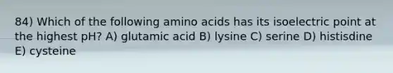 84) Which of the following amino acids has its isoelectric point at the highest pH? A) glutamic acid B) lysine C) serine D) histisdine E) cysteine