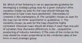 84. Which of the following is not an appropriate guideline for developing a strategic group map for a given industry? AThe variables chosen as axes for the map should indicate big differences in how rivals have positioned . themselves to compete in the marketplace. B. The variables chosen as axes for the map can be either quantitative or qualitative. C. The variables chosen as axes for the map should be highly correlated. DSeveral maps should be drawn if more than one pair of variables help illuminate differences in the . competitive positioning of industry members. E.The sizes of the circles on the map should be drawn proportional to the combined sales of the firms in each strategic group.