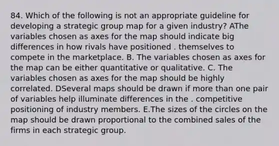 84. Which of the following is not an appropriate guideline for developing a strategic group map for a given industry? AThe variables chosen as axes for the map should indicate big differences in how rivals have positioned . themselves to compete in the marketplace. B. The variables chosen as axes for the map can be either quantitative or qualitative. C. The variables chosen as axes for the map should be highly correlated. DSeveral maps should be drawn if more than one pair of variables help illuminate differences in the . competitive positioning of industry members. E.The sizes of the circles on the map should be drawn proportional to the combined sales of the firms in each strategic group.