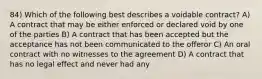 84) Which of the following best describes a voidable contract? A) A contract that may be either enforced or declared void by one of the parties B) A contract that has been accepted but the acceptance has not been communicated to the offeror C) An oral contract with no witnesses to the agreement D) A contract that has no legal effect and never had any