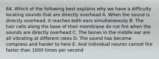 84. Which of the following best explains why we have a difficulty locating sounds that are directly overhead A. When the sound is directly overhead, it reaches both ears simultaneously B. The hair cells along the base of their membrane do not fire when the sounds are directly overhead C. The bones in the middle ear are all vibrating at different rates D. The sound has become compress and harder to here E. And individual neuron cannot fire faster than 1000 times per second