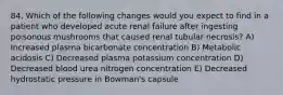 84. Which of the following changes would you expect to find in a patient who developed acute renal failure after ingesting poisonous mushrooms that caused renal tubular necrosis? A) Increased plasma bicarbonate concentration B) Metabolic acidosis C) Decreased plasma potassium concentration D) Decreased blood urea nitrogen concentration E) Decreased hydrostatic pressure in Bowman's capsule