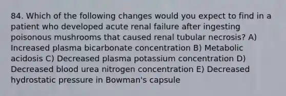 84. Which of the following changes would you expect to find in a patient who developed acute renal failure after ingesting poisonous mushrooms that caused renal tubular necrosis? A) Increased plasma bicarbonate concentration B) Metabolic acidosis C) Decreased plasma potassium concentration D) Decreased blood urea nitrogen concentration E) Decreased hydrostatic pressure in Bowman's capsule