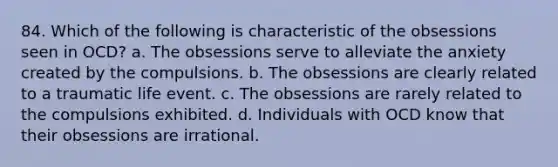 84. Which of the following is characteristic of the obsessions seen in OCD? a. The obsessions serve to alleviate the anxiety created by the compulsions. b. The obsessions are clearly related to a traumatic life event. c. The obsessions are rarely related to the compulsions exhibited. d. Individuals with OCD know that their obsessions are irrational.