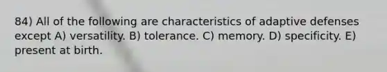 84) All of the following are characteristics of adaptive defenses except A) versatility. B) tolerance. C) memory. D) specificity. E) present at birth.