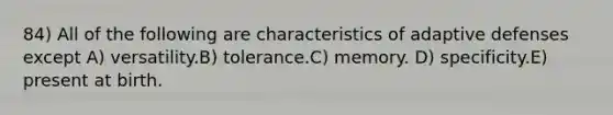 84) All of the following are characteristics of adaptive defenses except A) versatility.B) tolerance.C) memory. D) specificity.E) present at birth.