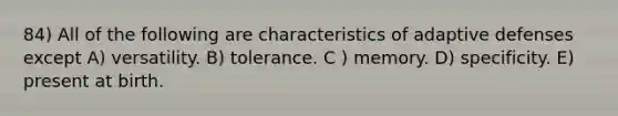 84) All of the following are characteristics of adaptive defenses except A) versatility. B) tolerance. C ) memory. D) specificity. E) present at birth.