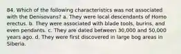 84. Which of the following characteristics was not associated with the Denisovans?​ a. ​They were local descendants of Homo erectus. b. ​They were associated with blade tools, burins, and even pendants. c. ​They are dated between 30,000 and 50,000 years ago. d. ​They were first discovered in large bog areas in Siberia.