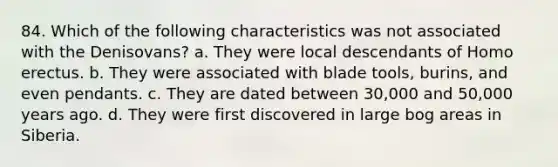 84. Which of the following characteristics was not associated with the Denisovans?​ a. ​They were local descendants of Homo erectus. b. ​They were associated with blade tools, burins, and even pendants. c. ​They are dated between 30,000 and 50,000 years ago. d. ​They were first discovered in large bog areas in Siberia.