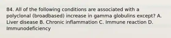 84. All of the following conditions are associated with a polyclonal (broadbased) increase in gamma globulins except? A. Liver disease B. Chronic inflammation C. Immune reaction D. Immunodeficiency