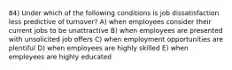 84) Under which of the following conditions is job dissatisfaction less predictive of turnover? A) when employees consider their current jobs to be unattractive B) when employees are presented with unsolicited job offers C) when employment opportunities are plentiful D) when employees are highly skilled E) when employees are highly educated