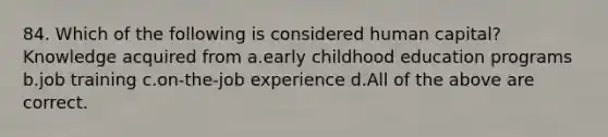 84. Which of the following is considered human capital? Knowledge acquired from a.early childhood education programs b.job training c.on-the-job experience d.All of the above are correct.