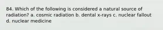 84. Which of the following is considered a natural source of radiation? a. cosmic radiation b. dental x-rays c. nuclear fallout d. nuclear medicine