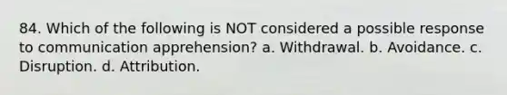 84. ​Which of the following is NOT considered a possible response to communication apprehension? a. ​Withdrawal. b. ​Avoidance. c. ​Disruption. d. ​Attribution.