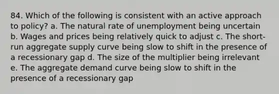 84. Which of the following is consistent with an active approach to policy? a. The natural rate of unemployment being uncertain b. Wages and prices being relatively quick to adjust c. The short-run aggregate supply curve being slow to shift in the presence of a recessionary gap d. The size of the multiplier being irrelevant e. The aggregate demand curve being slow to shift in the presence of a recessionary gap