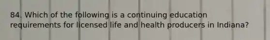 84. Which of the following is a continuing education requirements for licensed life and health producers in Indiana?