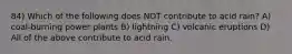 84) Which of the following does NOT contribute to acid rain? A) coal-burning power plants B) lightning C) volcanic eruptions D) All of the above contribute to acid rain.