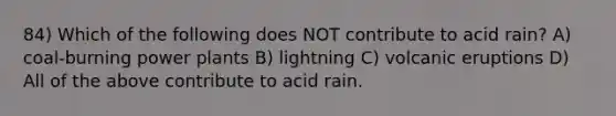 84) Which of the following does NOT contribute to acid rain? A) coal-burning power plants B) lightning C) volcanic eruptions D) All of the above contribute to acid rain.