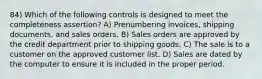 84) Which of the following controls is designed to meet the completeness assertion? A) Prenumbering invoices, shipping documents, and sales orders. B) Sales orders are approved by the credit department prior to shipping goods. C) The sale is to a customer on the approved customer list. D) Sales are dated by the computer to ensure it is included in the proper period.