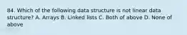 84. Which of the following data structure is not linear data structure? A. Arrays B. Linked lists C. Both of above D. None of above