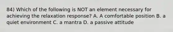 84) Which of the following is NOT an element necessary for achieving the relaxation response? A. A comfortable position B. a quiet environment C. a mantra D. a passive attitude