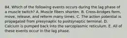 84. Which of the following events occurs during the lag phase of a muscle twitch? A. Muscle fibers shorten. B. Cross-bridges form, move, release, and reform many times. C. The action potential is propagated from presynaptic to postsynaptic terminal. D. Calcium is pumped back into the sarcoplasmic reticulum. E. All of these events occur in the lag phase.