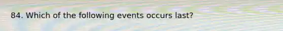 84. Which of the following events occurs last?