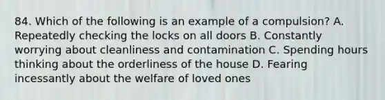 84. Which of the following is an example of a compulsion? A. Repeatedly checking the locks on all doors B. Constantly worrying about cleanliness and contamination C. Spending hours thinking about the orderliness of the house D. Fearing incessantly about the welfare of loved ones