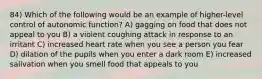 84) Which of the following would be an example of higher-level control of autonomic function? A) gagging on food that does not appeal to you B) a violent coughing attack in response to an irritant C) increased heart rate when you see a person you fear D) dilation of the pupils when you enter a dark room E) increased salivation when you smell food that appeals to you