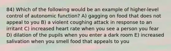 84) Which of the following would be an example of higher-level control of autonomic function? A) gagging on food that does not appeal to you B) a violent coughing attack in response to an irritant C) increased heart rate when you see a person you fear D) dilation of the pupils when you enter a dark room E) increased salivation when you smell food that appeals to you