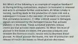 84) Which of the following is an example of negative feedback? A) During birthing contractions, oxytocin (a hormone) is released and acts to stimulate further contractions. B) When a baby is nursing, suckling leads to the production of more milk and a subsequent increase in the secretion of prolactin (a hormone that stimulates lactation). C) After a blood vessel is damaged, signals are released by the damaged tissues that activate platelets in the blood. These activated platelets release chemicals that activate more platelets. D) When the level of glucose in the blood increases, the pancreas produces and releases the hormone insulin. Insulin acts to decrease blood glucose. As blood glucose decreases, the rate of production and release of insulin decreases as blood glucose decreases.