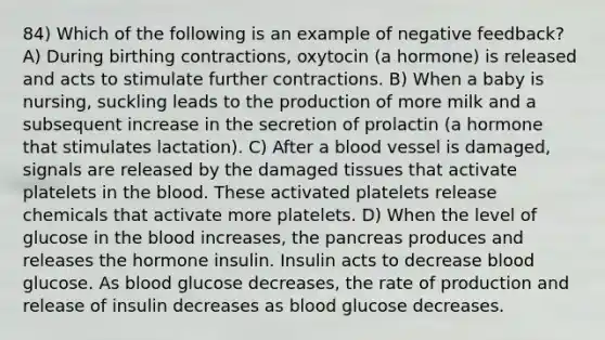 84) Which of the following is an example of negative feedback? A) During birthing contractions, oxytocin (a hormone) is released and acts to stimulate further contractions. B) When a baby is nursing, suckling leads to the production of more milk and a subsequent increase in the secretion of prolactin (a hormone that stimulates lactation). C) After a blood vessel is damaged, signals are released by the damaged tissues that activate platelets in the blood. These activated platelets release chemicals that activate more platelets. D) When the level of glucose in the blood increases, the pancreas produces and releases the hormone insulin. Insulin acts to decrease blood glucose. As blood glucose decreases, the rate of production and release of insulin decreases as blood glucose decreases.