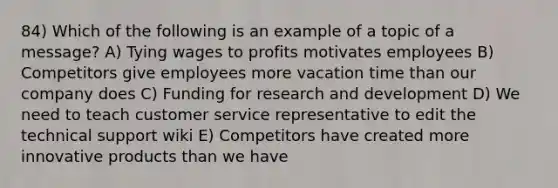 84) Which of the following is an example of a topic of a message? A) Tying wages to profits motivates employees B) Competitors give employees more vacation time than our company does C) Funding for research and development D) We need to teach customer service representative to edit the technical support wiki E) Competitors have created more innovative products than we have