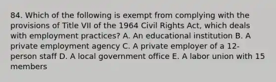 84. Which of the following is exempt from complying with the provisions of Title VII of the 1964 Civil Rights Act, which deals with employment practices? A. An educational institution B. A private employment agency C. A private employer of a 12-person staff D. A local government office E. A labor union with 15 members