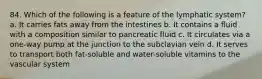 84. Which of the following is a feature of the lymphatic system? a. It carries fats away from the intestines b. It contains a fluid with a composition similar to pancreatic fluid c. It circulates via a one-way pump at the junction to the subclavian vein d. It serves to transport both fat-soluble and water-soluble vitamins to the vascular system