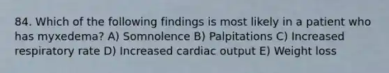 84. Which of the following findings is most likely in a patient who has myxedema? A) Somnolence B) Palpitations C) Increased respiratory rate D) Increased cardiac output E) Weight loss