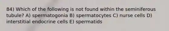 84) Which of the following is not found within the seminiferous tubule? A) spermatogonia B) spermatocytes C) nurse cells D) interstitial endocrine cells E) spermatids