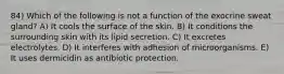 84) Which of the following is not a function of the exocrine sweat gland? A) It cools the surface of the skin. B) It conditions the surrounding skin with its lipid secretion. C) It excretes electrolytes. D) It interferes with adhesion of microorganisms. E) It uses dermicidin as antibiotic protection.