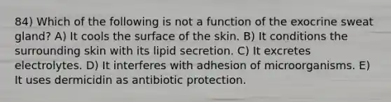 84) Which of the following is not a function of the exocrine sweat gland? A) It cools the surface of the skin. B) It conditions the surrounding skin with its lipid secretion. C) It excretes electrolytes. D) It interferes with adhesion of microorganisms. E) It uses dermicidin as antibiotic protection.