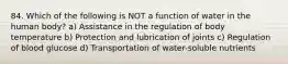 84. Which of the following is NOT a function of water in the human body? a) Assistance in the regulation of body temperature b) Protection and lubrication of joints c) Regulation of blood glucose d) Transportation of water-soluble nutrients