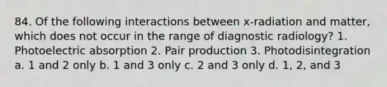 84. Of the following interactions between x-radiation and matter, which does not occur in the range of diagnostic radiology? 1. Photoelectric absorption 2. Pair production 3. Photodisintegration a. 1 and 2 only b. 1 and 3 only c. 2 and 3 only d. 1, 2, and 3