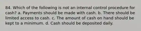 84. Which of the following is not an internal control procedure for cash? a. Payments should be made with cash. b. There should be limited access to cash. c. The amount of cash on hand should be kept to a minimum. d. Cash should be deposited daily.