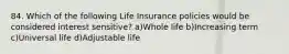 84. Which of the following Life Insurance policies would be considered interest sensitive? a)Whole life b)Increasing term c)Universal life d)Adjustable life